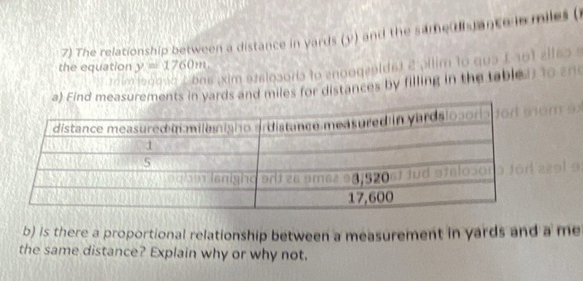 The relationship between a distance in yards (y) and the same dislance in miles ( 
the equation y=1760m. 
m to gova Lbns (xim etelosoris to enoogeoldst 2 Jilim 1o qua E 101 
a) Find measurements in yards and miles for distances by filling in the table. 
b) is there a proportional relationship between a measurement in yards and a me 
the same distance? Explain why or why not.