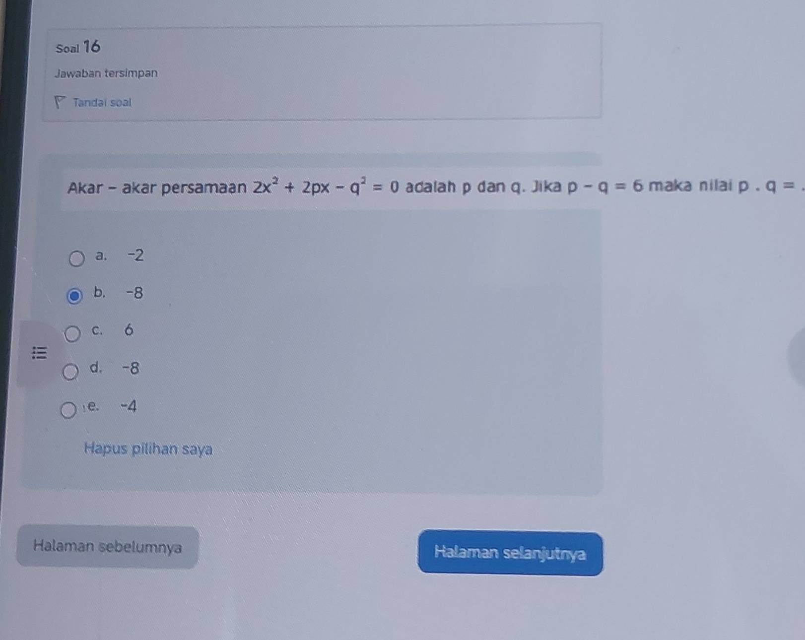 Soal 16
Jawaban tersimpan
Tandai soal
Akar - akar persamaan 2x^2+2px-q^2=0 adalah p dan q. Jika p-q=6 maka nilai p· q=
a. -2
b. -8
c. 6
d. -8
e. -4
Hapus pilihan saya
Halaman sebelumnya Halaman selanjutnya