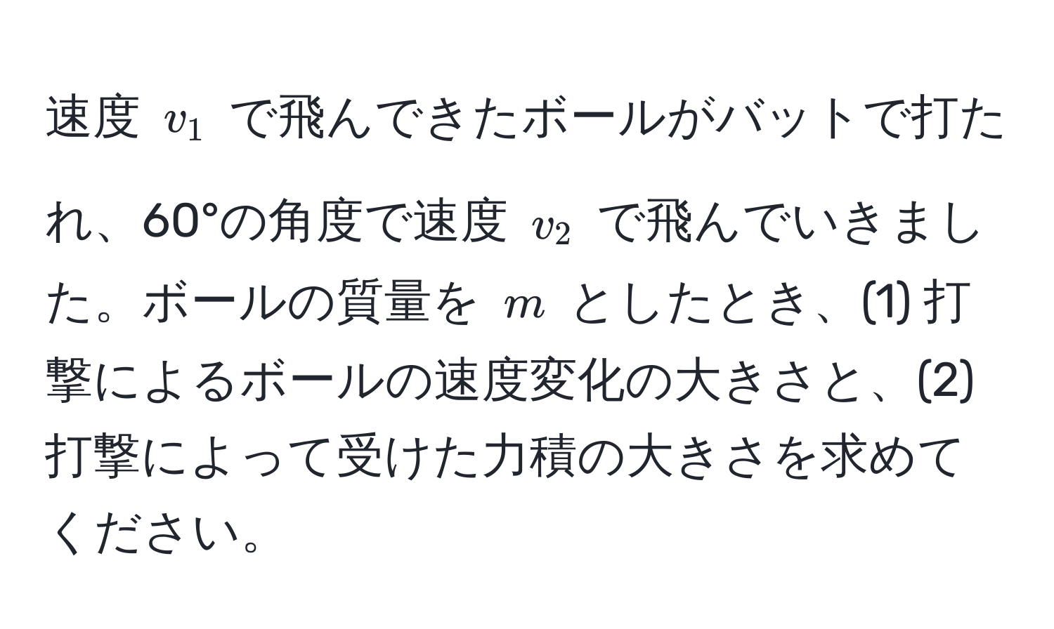 速度 ( v_1 ) で飛んできたボールがバットで打たれ、60°の角度で速度 ( v_2 ) で飛んでいきました。ボールの質量を ( m ) としたとき、(1) 打撃によるボールの速度変化の大きさと、(2) 打撃によって受けた力積の大きさを求めてください。