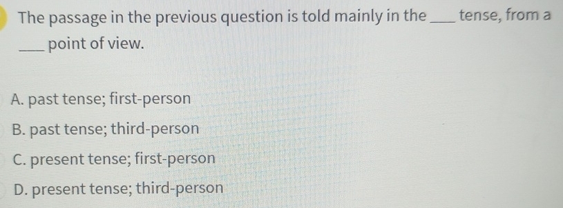 The passage in the previous question is told mainly in the _tense, from a
_point of view.
A. past tense; first-person
B. past tense; third-person
C. present tense; first-person
D. present tense; third-person