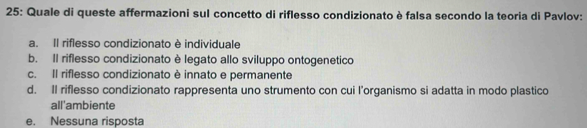 25: Quale di queste affermazioni sul concetto di riflesso condizionato è falsa secondo la teoria di Pavlov:
a. Il riflesso condizionato è individuale
b. Il riflesso condizionato è legato allo sviluppo ontogenetico
c. Il riflesso condizionato è innato e permanente
d. Il riflesso condizionato rappresenta uno strumento con cui l’organismo si adatta in modo plastico
all'ambiente
e. Nessuna risposta