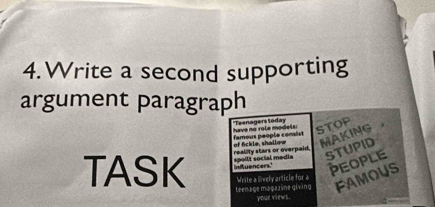 Write a second supporting 
argument paragraph 
'Teenagers today 
have no role models: STOP 
famous people consist 
of fickle, shallow MAKING 
TASK reality stars or overpaid, 
spoilt social media STUPID 
influencers.' 
PEOPLE 
Write a lively article for a 
teenage magazine giving FAMOUS 
your views.