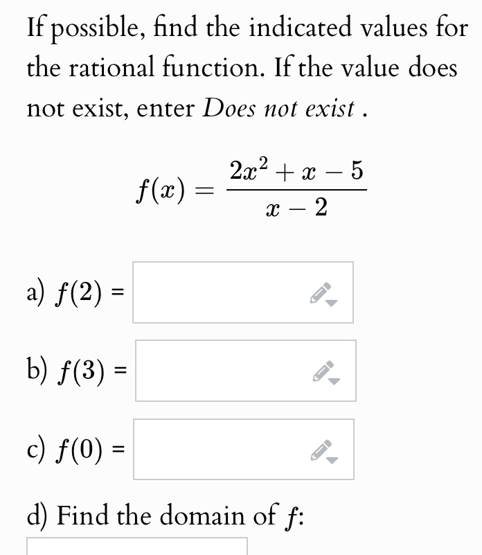 If possible, find the indicated values for 
the rational function. If the value does 
not exist, enter Does not exist .
f(x)= (2x^2+x-5)/x-2 
a) f(2)=□ 1^ 
b) f(3)=□
c) f(0)=□^ 
d) Find the domain of f :