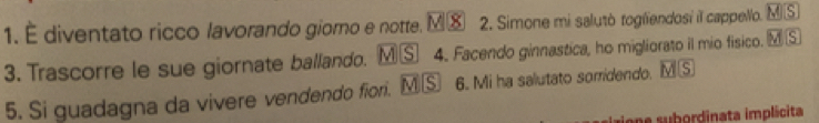 É diventato ricco lavorando giomo e notte. γ⑧ 2. Simone mi salutò togliendosi il cappelo. overline MS
3. Trascorre le sue giornate ballando. MⓈ 4. Facendo ginnastica, ho migliorato il mio fisico. overline MS
5. Si guadagna da vivere vendendo fiori. M S 6. Mi ha salutato sorridendo. overline MS
one subordinata implicita