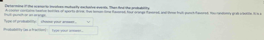 Determine if the scenario involves mutually exclusive events. Then find the probability. 
A cooler contains twelve bottles of sports drink: five lemon-lime flavored, four orange flavored, and three fruit-punch flavored. You randomly grab a bottle. It is a 
fruit-punch or an orange. 
Type of probability: choose your answer... 
Probability (as a fraction) : type your answer...