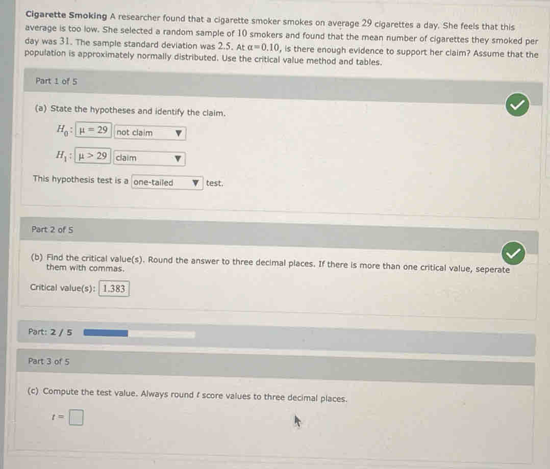 Cigarette Smoking A researcher found that a cigarette smoker smokes on average 29 cigarettes a day. She feels that this 
average is too low. She selected a random sample of 10 smokers and found that the mean number of cigarettes they smoked per
day was 31. The sample standard deviation was 2.5. At alpha =0.10 , is there enough evidence to support her claim? Assume that the 
population is approximately normally distributed. Use the critical value method and tables. 
Part 1 of 5 
(a) State the hypotheses and identify the claim.
H_0 : mu =29 not claim
H_1 : mu >29 claim 
This hypothesis test is a one-tailed test. 
Part 2 of 5 
(b) Find the critical value(s). Round the answer to three decimal places. If there is more than one critical value, seperate 
them with commas. 
Critical value(s): 1.383
Part: 2 / 5 
Part 3 of 5 
(c) Compute the test value. Always round I score values to three decimal places.
t=□