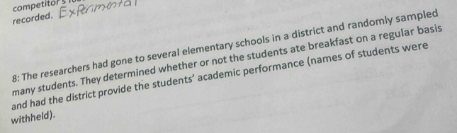 competitor s 
recorded. 
8: The researchers had gone to several elementary schools in a district and randomly sampled 
many students. They determined whether or not the students ate breakfast on a regular basis 
and had the district provide the students’ academic performance (names of students were 
withheld).