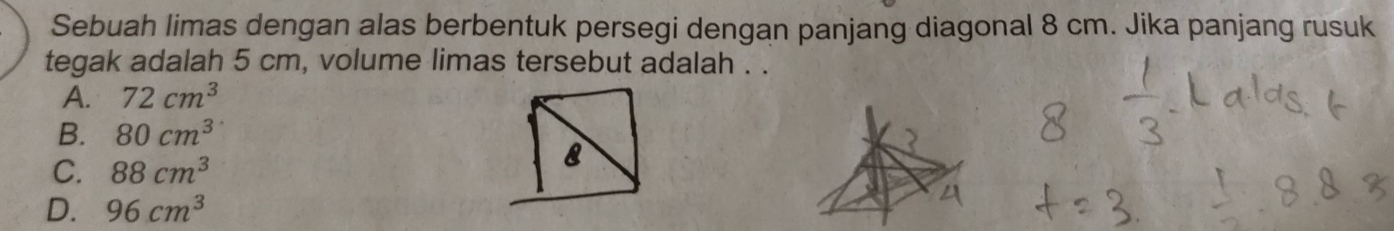 Sebuah limas dengan alas berbentuk persegi dengan panjang diagonal 8 cm. Jika panjang rusuk
tegak adalah 5 cm, volume limas tersebut adalah . .
A. 72cm^3
B. 80cm^3
C. 88cm^3
8
D. 96cm^3