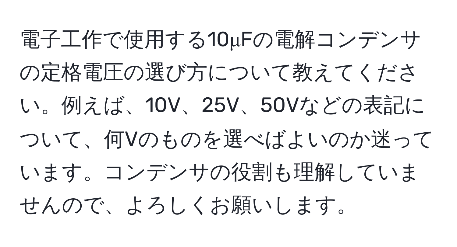 電子工作で使用する10μFの電解コンデンサの定格電圧の選び方について教えてください。例えば、10V、25V、50Vなどの表記について、何Vのものを選べばよいのか迷っています。コンデンサの役割も理解していませんので、よろしくお願いします。