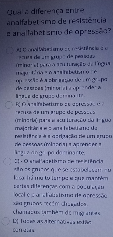 Qual a diferença entre
analfabetismo de resistência
e analfabetismo de opressão?
A) O analfabetismo de resistência é a
recusa de um grupo de pessoas
(minoria) para a aculturação da língua
majoritária e o analfabetismo de
opressão é a obrigação de um grupo
de pessoas (minoria) a aprender a
língua do grupo dominante.
B) O analfabetismo de opressão é a
recusa de um grupo de pessoas
(minoria) para a aculturação da língua
majoritária e o analfabetismo de
resistência é a obrigação de um grupo
de pessoas (minoria) a aprender a
língua do grupo dominante.
C) - O analfabetismo de resistência
são os grupos que se estabelecem no
local há muito tempo e que mantém
certas diferenças com a população
local e p analfabetismo de opressão
são grupos recém chegados,
chamados também de migrantes.
D) Todas as alternativas estão
corretas.