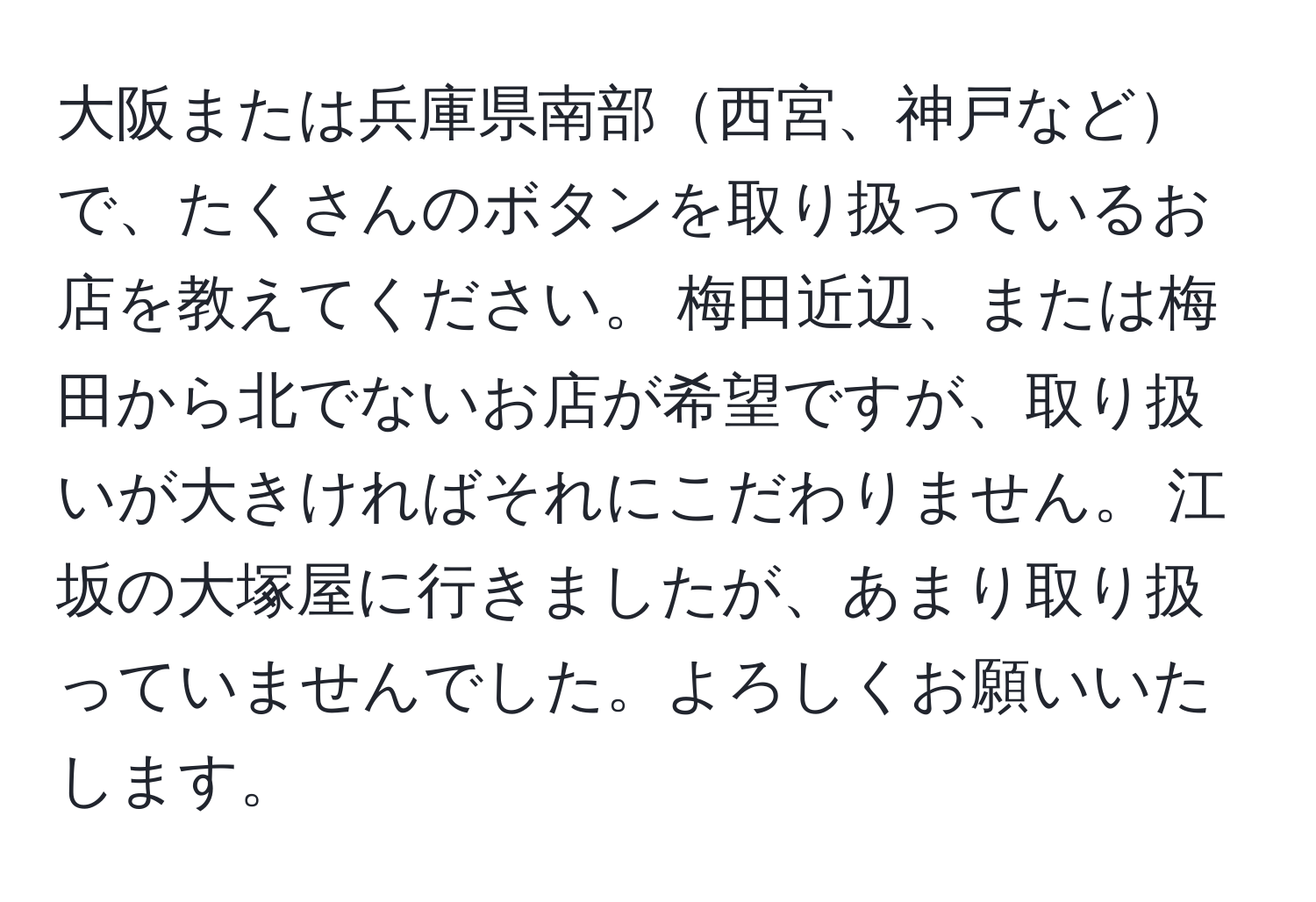 大阪または兵庫県南部西宮、神戸などで、たくさんのボタンを取り扱っているお店を教えてください。 梅田近辺、または梅田から北でないお店が希望ですが、取り扱いが大きければそれにこだわりません。 江坂の大塚屋に行きましたが、あまり取り扱っていませんでした。よろしくお願いいたします。