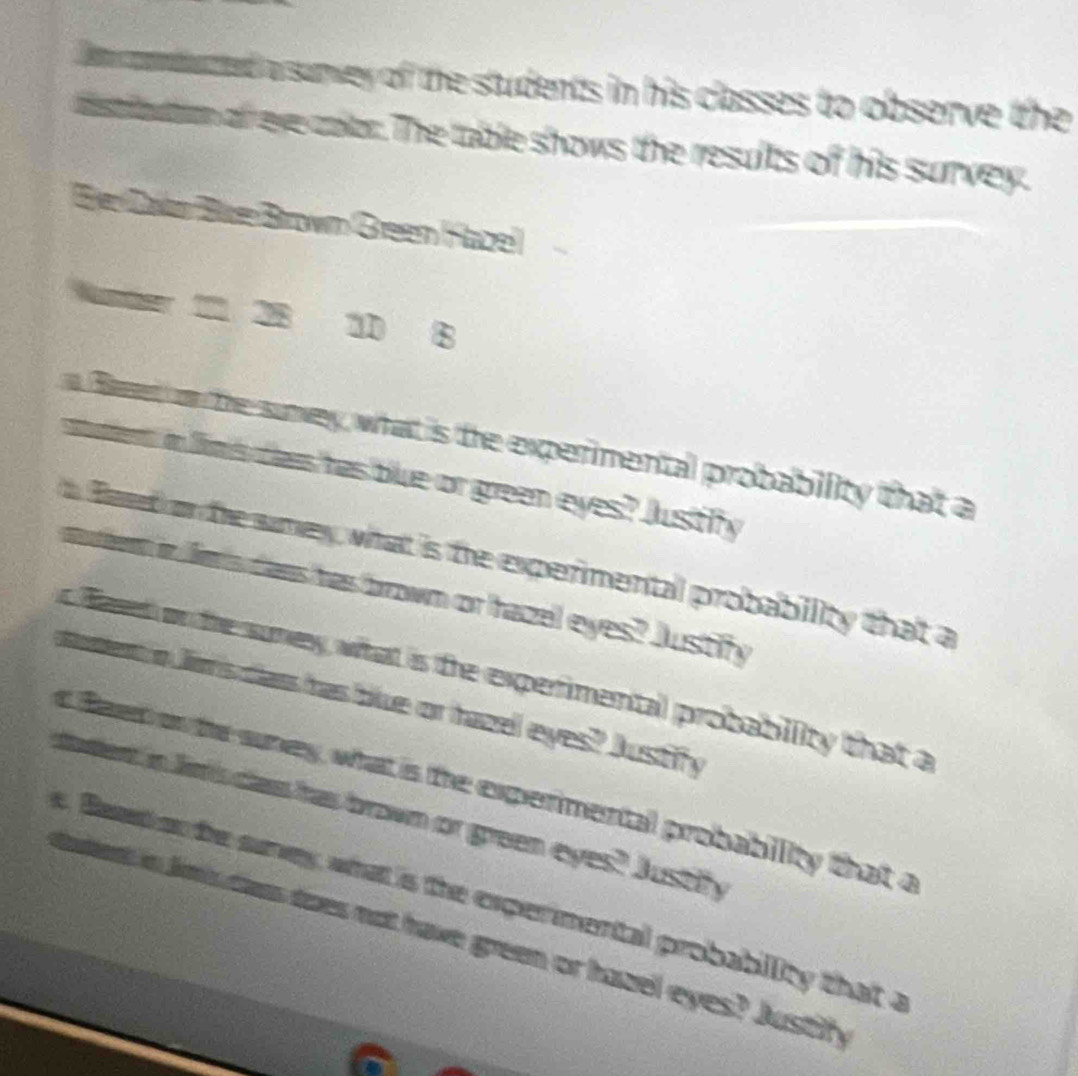 Dm onbuted a survey of the students in his classes to observe the 
statton of eve color. The table shows the results of his survey. 
Be Dalan Büze Brown Green Hazel 
Namr 11 28 10 8
Baet on the suney, what is the experimental probability that a 
stumert in lims cas has blue or green eyes? Justify 
fand on the smey, what is the experimental probability that a 
aurem in le's dans has brown or hazel eyes? Justify 
feed on the suney what is the experimental probability that a 
met o Jes dars has blue or hazel eyes? Austify 
s faet on the suney, what is the expermental probability that a 
tent in lms clas has brown or green eyes? Justify 
e. Baat on te sey, what is the expermental probability that a 
ument in lndas does not have green or hazel eyes? Justih