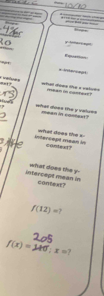Oute 
garature le 20º et égs A computer tooh chargs 
t disring the night. L atnddo Fail 4º a scn $115 for a consultation 
Slope 
plus $45 par hour 
Stope: 
ntercept: y-intercept: 
ation: 
Equation: 
ept: x-intercept:
x values ext? what does the x values 
mean in context? 
lues 
? what does the y values 
mean in context? 
what does the x - 
intercept mean in 
context? 
what does the y - 
intercept mean in 
context?
f(12)= 7
f(x)=110; x= 7