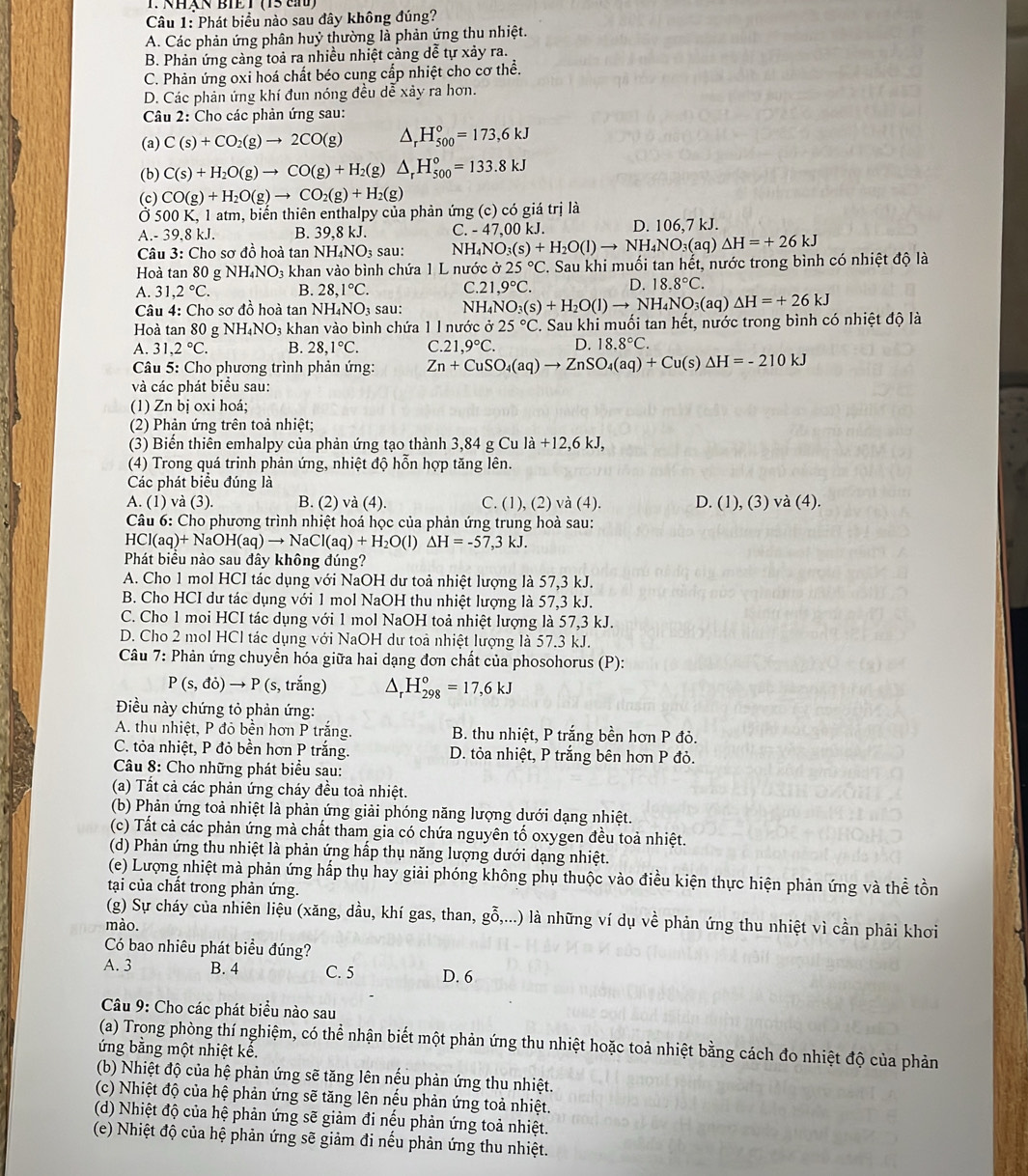 Nhán BIET (15 th
Câu 1: Phát biểu nào sau đây không đúng?
A. Các phản ứng phân huỷ thường là phản ứng thu nhiệt.
B. Phản ứng càng toả ra nhiều nhiệt càng dễ tự xảy ra.
C. Phản ứng oxi hoá chất béo cung cấp nhiệt cho cơ thể.
D. Các phản ứng khí đun nóng đều dễ xây ra hơn.
Câu 2: Cho các phản ứng sau:
(a) C(s)+CO_2(g)to 2CO(g) △ _rH_(500)°=173,6kJ
(b) C(s)+H_2O(g)to CO(g)+H_2(g)△ _rH_(500)°=133.8kJ
(c) CO(g)+H_2O(g)to CO_2(g)+H_2(g)
500K,1 atm, biển thiên enthalpy của phản ứng (c) có giá trị là
A -39.8kJ. B. 39 ,8 kJ. C. -47.0 0 kJ. D. 106,7 kJ.
Câu 3:Cho sơ d ồ hoà tan NH_4NO_3 sau: NH. NO_3(s)+H_2O(l)to NH_4NO_3(aq)△ H=+26kJ
Hoà tan 80 g NH_4NO_3 3 khan vào bình chứa 1 L nước ở 25°C. Sau khi muối tan hết, nước trong bình có nhiệt độ là
A. 31,2°C. B. 28,1°C. C.21 ,9°C. D. 18.8°C.
Câu 4: Cho sơ đồ hoà tan NH₄NO3 sau: NI H_4NO_3(s)+H_2O(l)to NH_4NO_3(aq)△ H=+26kJ
Hoà tan 80 g NH_4NO_3 khan vào bình chứa 1 1 nước dot o25°C C. Sau khi muối tan hết, nước trong bình có nhiệt độ là
A. 31,2°C. B. 28,1°C. C.21,9°C. D. 18.8°C.
*  Câu 5: Cho phương trình phản ứng: Zn+CuSO_4(aq)to ZnSO_4(aq)+Cu(s)Delta H=-210kJ
và các phát biểu sau:
(1) Zn bị oxi hoá;
(2) Phản ứng trên toả nhiệt;
(3) Biến thiên emhalpy của phản ứng tạo thành 3,84 g Cu la+12,6kJ,
(4) Trong quá trinh phản ứng, nhiệt độ hỗn hợp tăng lên.
Các phát biều đúng là
A. (1) và (3). B. (2) và (4). C. (1), (2) và (4). D. (1), (3) vdot a(4).
Câu 6: Cho phương trình nhiệt hoá học của phản ứng trung hoà sau:
HCl(aq)+NaOH(aq)to NaCl(aq)+H_2O(l)△ H=-57,3kJ.
Phát biểu nào sau đây không đúng?
A. Cho 1 mol HCI tác dụng với NaOH dư toả nhiệt lượng là 57,3 kJ.
B. Cho HCI dư tác dụng với 1 mol NaOH thu nhiệt lượng là 57,3 kJ.
C. Cho 1 moi HCI tác dụng với 1 mol NaOH toả nhiệt lượng là 57,3 kJ.
D. Cho 2 mol HCl tác dụng với NaOH dư toà nhiệt lượng là 57.3 kJ.
Câu 7: Phản ứng chuyển hóa giữa hai dạng đơn chất của phosohorus (P):
P(s,di)to P(s,trhat ang) △ _rH_(298)°=17,6kJ
Điều này chứng tỏ phản ứng:
A. thu nhiệt, P đỏ bền hơn P trắng.  B. thu nhiệt, P trắng bền hơn P đỏ.
C. tỏa nhiệt, P đỏ bền hơn P trắng. D. tỏa nhiệt, P trắng bên hơn P đỏ.
Câu 8: Cho những phát biểu sau:
(a) Tất cả các phản ứng cháy đều toả nhiệt.
(b) Phản ứng toả nhiệt là phản ứng giải phóng năng lượng dưới dạng nhiệt.
(c) Tất cả các phản ứng mà chất tham gia có chứa nguyên tố oxygen đều toả nhiệt.
(d) Phản ứng thu nhiệt là phản ứng hấp thụ năng lượng dưới dạng nhiệt.
(e) Lượng nhiệt mà phản ứng hấp thụ hay giải phóng không phụ thuộc vào điều kiện thực hiện phản ứng và thể tồn
tại của chất trong phản ứng.
(g) Sự cháy của nhiên liệu (xăng, dầu, khí gas, than, ghat hat 0,...) là những ví dụ về phản ứng thu nhiệt vì cần phải khơi
mào.
Có bao nhiêu phát biểu đúng?
A. 3 B. 4 C. 5 D. 6
Câu 9: Cho các phát biểu nào sau
(a) Trong phòng thí nghiệm, có thể nhận biết một phản ứng thu nhiệt hoặc toả nhiệt bằng cách đo nhiệt độ của phản
ứng bằng một nhiệt kế.
(b) Nhiệt độ của hệ phản ứng sẽ tăng lên nếu phản ứng thu nhiệt.
(c) Nhiệt độ của hệ phản ứng sẽ tăng lên nếu phản ứng toả nhiệt.
(d) Nhiệt độ của hệ phản ứng sẽ giảm đi nếu phản ứng toả nhiệt.
(e) Nhiệt độ của hệ phản ứng sẽ giảm đi nếu phản ứng thu nhiệt.