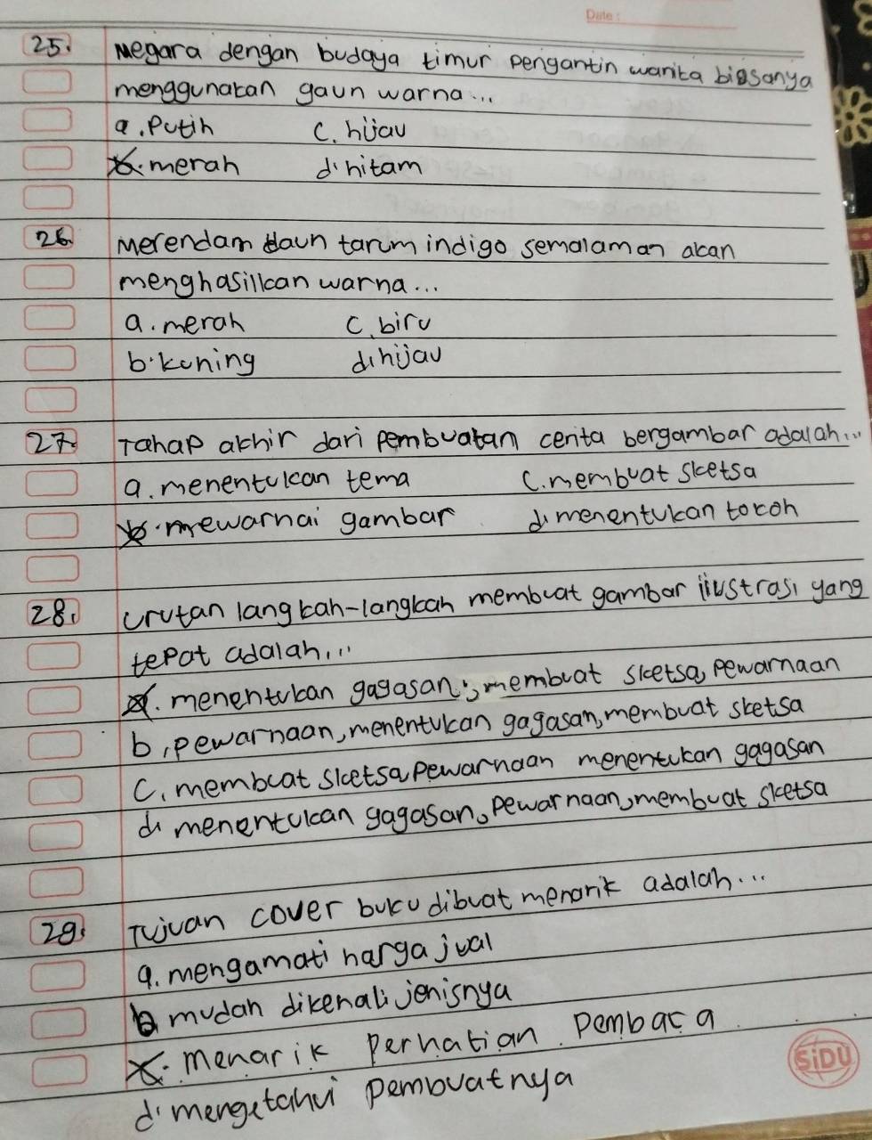 egara dengan budaya timur pengantin warita biasanya
menggunatan gaun warna. . .
a. Putin C. hiau
merah dhitam
26 merendam daun tarum indigo semalaman alcan
menghasillcan warna. . .
a. merah C. bird
b:koning dihjau
27 Tahap athir dari pembuatam centa bergambar adalah. .
a. menentolcan tema
C. membuat sketsa
mewarnai gambar dmenentukan tocoh
28. crutan lang tah-langkan membuat gambor jiustros, yang
tepat adalah, "
menentubcan gagasan'membuat sletsa, pewarnaan
b, pewarnaan, menentucan gagasan, membuat sketsa
C. membeat sletsa pewarnaan menentukan gagasan
d menentcican gagasan, pewar naon, memboat sketsa
29 Tuuan cover bukcudibuat menank adalah. . .
9. mengamati harga jual
mudan dikenali jenisnya
menarik pernation. Pembar a
d mengetahv pemouatnya