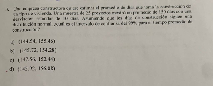 Una empresa constructora quiere estimar el promedio de días que toma la construcción de
un tipo de vivienda. Una muestra de 25 proyectos mostró un promedio de 150 días con una
desviación estándar de 10 días. Asumiendo que los días de construcción siguen una
distribución normal, ¿cuál es el intervalo de confianza del 99% para el tiempo promedio de
construcción?
a) (144.54, 155.46)
b) 145.72.15 4.2 8
c) ( BA= .56, 152.44)
14
d) (143.92, 156.08)