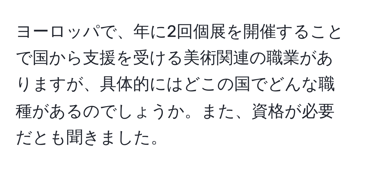 ヨーロッパで、年に2回個展を開催することで国から支援を受ける美術関連の職業がありますが、具体的にはどこの国でどんな職種があるのでしょうか。また、資格が必要だとも聞きました。