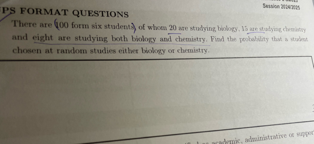 Session 2024/2025 
PS FORMAT QUESTIONS 
There are 100 form six students, of whom 20 are studying biology, 15 are studying chemistry 
and eight are studying both biology and chemistry. Find the probability that a student 
chosen at random studies either biology or chemistry. 
academic, administrative or suppor