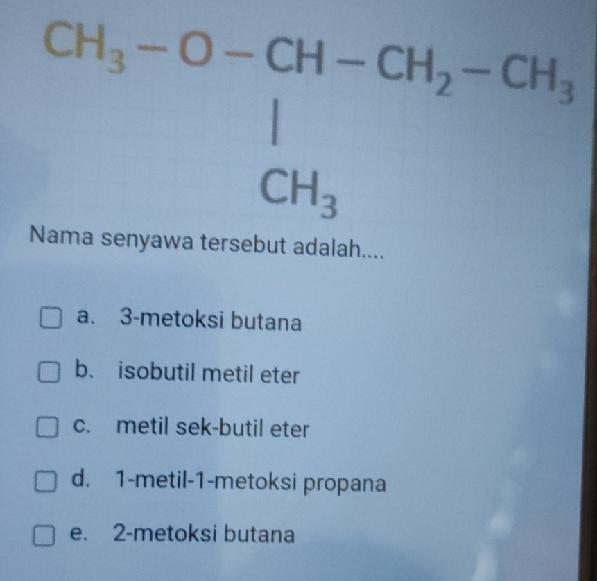 CH_3-O-CH-CH_2-CH_3
CH_3
Nama senyawa tersebut adalah....
a. 3 -metoksi butana
b. isobutil metil eter
c. metil sek-butil eter
d. 1 -metil- 1 -metoksi propana
e. 2 -metoksi butana