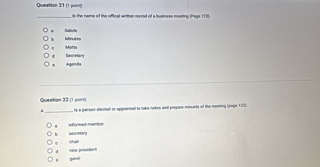 is the name of the offical written recrod of a business meeting (Page 123).
a Salute
b Minutes
C Motto
d Secretary
e Agenda
Question 22 (1 point)
A_ is a person elected or appointed to take notes and prepare minuets of the meeting (page 123).
a informed member
b secretary
C chair
d vice president
e gavel