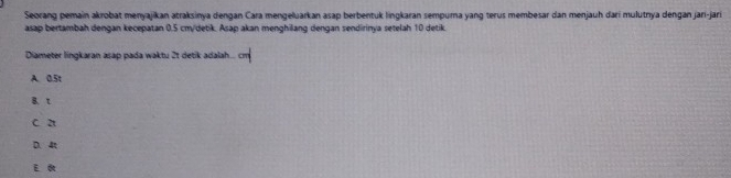 Seorang pemain akrobat menyajikan atraksinya dengan Cara mengeluarkan asap berbentuk lingkaran sempura yang terus membesar dan menjauh dari mulutnya dengan jari-jari
asap bertambah dengan kecepatan 0.5 cm /detik. Asap akan menghilang dengan sendirinya setelah 10 detik.
Diameter lingkaran asap pada waktu 2t detik adalah
A. 0.5t
B.t
c a
D. 4t
E