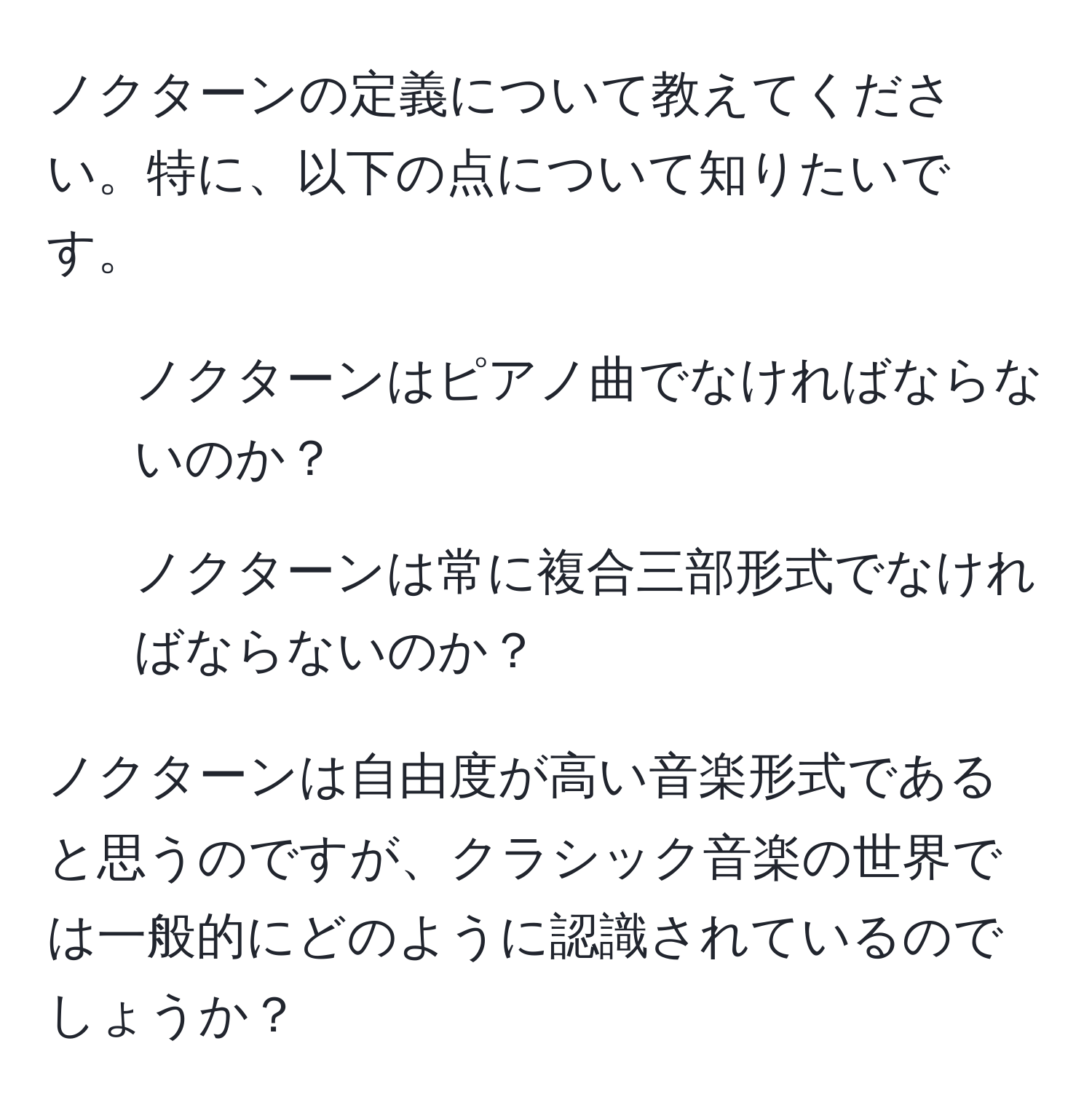 ノクターンの定義について教えてください。特に、以下の点について知りたいです。
- ノクターンはピアノ曲でなければならないのか？
- ノクターンは常に複合三部形式でなければならないのか？

ノクターンは自由度が高い音楽形式であると思うのですが、クラシック音楽の世界では一般的にどのように認識されているのでしょうか？