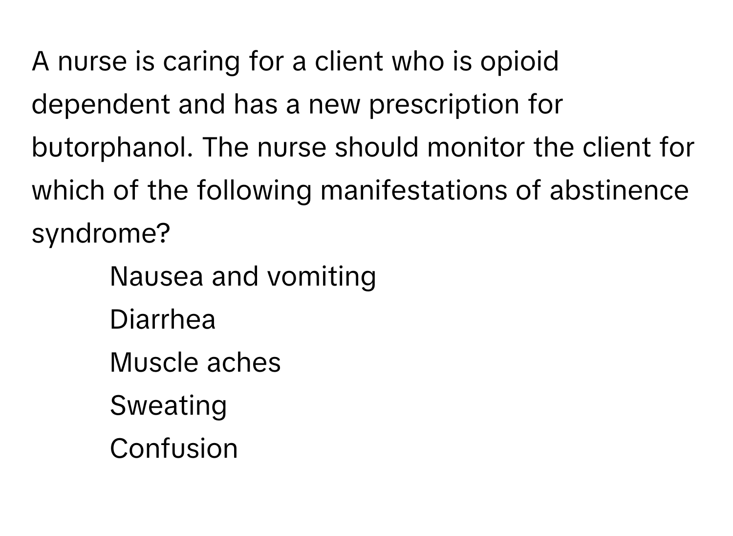 A nurse is caring for a client who is opioid dependent and has a new prescription for butorphanol. The nurse should monitor the client for which of the following manifestations of abstinence syndrome?

1) Nausea and vomiting
2) Diarrhea
3) Muscle aches
4) Sweating
5) Confusion