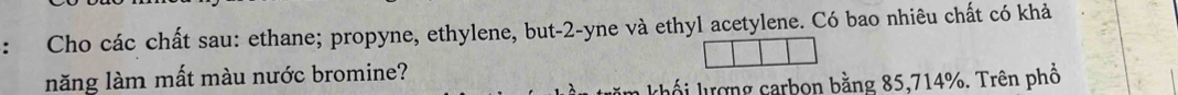 Cho các chất sau: ethane; propyne, ethylene, but -2 -yne và ethyl acetylene. Có bao nhiêu chất có khả 
năng làm mất màu nước bromine? 
T m khố i lượng carbon bằng 85, 714%. Trên phổ