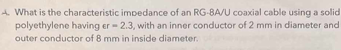 What is the characteristic impedance of an RG-8A/U coaxial cable using a solid 
polyethylene having epsilon r=2.3 , with an inner conductor of 2 mm in diameter and 
outer conductor of 8 mm in inside diameter.