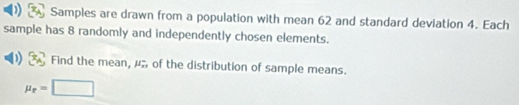 Samples are drawn from a population with mean 62 and standard deviation 4. Each 
sample has 8 randomly and independently chosen elements. 
Find the mean, mu _(x1)^- of the distribution of sample means.
mu _r=□