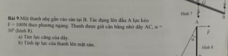 Hinh 7 
B 
Bài 9.Một thanh nhẹ gắn vào sản tại B. Tác dụng lên đầu A lực kéo A
F=100N theo phương ngang. Thanh được giữ cân bằng nhờ dây AC, alpha =
30° (hinh 8).
F
a) Tìm lực căng của đây.
a
b) Tính áp lực của thanh lên mặt sản. 
Hinh 8