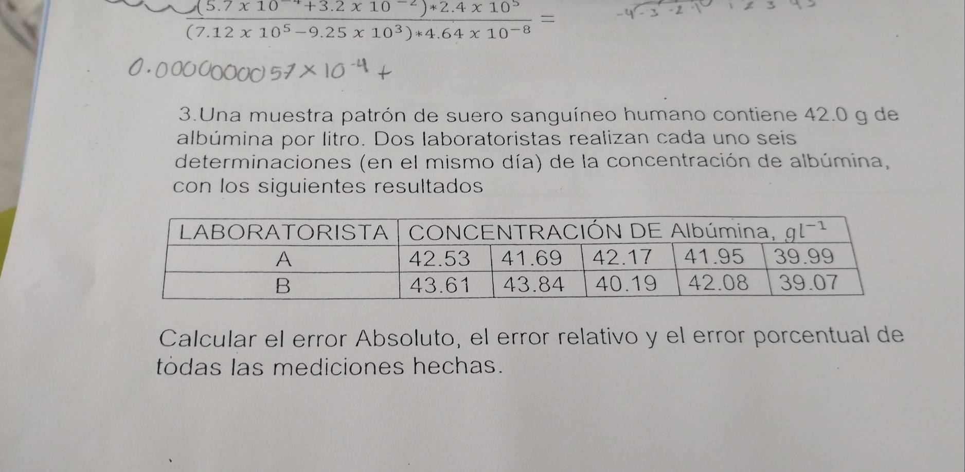  ((5.7* 10^(-4)+3.2* 10^(-2))*2.4* 10^5)/(7.12x10^5-9.25x10^3)*4.64* 10^(-8) =
3.Una muestra patrón de suero sanguíneo humano contiene 42.0 g de
albúmina por litro. Dos laboratoristas realizan cada uno seis
determinaciones (en el mismo día) de la concentración de albúmina,
con los siguientes resultados
Calcular el error Absoluto, el error relativo y el error porcentual de
tódas las mediciones hechas.