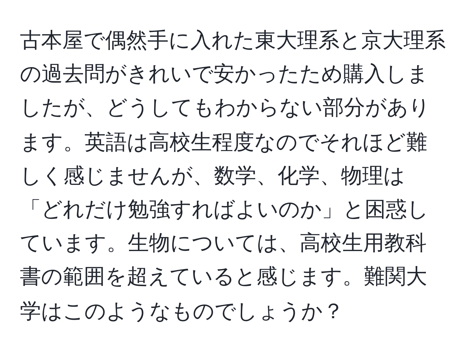 古本屋で偶然手に入れた東大理系と京大理系の過去問がきれいで安かったため購入しましたが、どうしてもわからない部分があります。英語は高校生程度なのでそれほど難しく感じませんが、数学、化学、物理は「どれだけ勉強すればよいのか」と困惑しています。生物については、高校生用教科書の範囲を超えていると感じます。難関大学はこのようなものでしょうか？