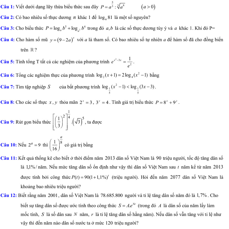 Viết dưới dạng lữy thừa biểu thức sau đây P=a^(frac 5)3:sqrt[3](a^8) (a>0)
Câu 2: Có bao nhiêu số thực dương n khác 1 để log _n81 là một số nguyên?
Câu 3: Cho biểu thức P=log _ab^5+log _a^3b^6 trong đó a,b là các số thực dương tùy ý và a khác 1. Khi đó P=
Câu 4: Cho hàm số mũ y=(9-2a)^x với # là tham số. Có bao nhiêu số tự nhiên 4 để hàm số đã cho đồng biến
trên R ?
Câu 5: Tính tổng T tất cả các nghiệm của phương trình e^(x^2)-3x= 1/e^2 .
Câu 6: Tổng các nghiệm thực của phương trình log _2(x+1)=2log _4(x^2-1) bằng
Câu 7: Tìm tập nghiệp S của bất phương trình log _ 1/5 (x^2-1)
Câu 8: Cho các số thực x , y thỏa mãn 2^x=3,3^y=4. Tính giá trị biểu thức P=8^x+9^y.
Câu 9: Rút gọn biểu thức [( 1/3 )^2]^ 1/4 · (sqrt(3))^5 , ta được
Câu 10: Nếu 2^a=9 thì ( 1/16 )^ a/8  có giá trị bằng
Câu 11: Kết quả thống kê cho biết ở thời điểm năm 2013 dân số Việt Nam là 90 triệu người, tốc độ tăng dân số
là 1,1%/năm. Nếu mức tăng dân số ồn định như vậy thì dân số Việt Nam sau # năm kể từ năm 2013
được tính bởi công thức P(t)=90(1+1,1% )^t (triệu người). Hỏi đến năm 2077 dân số Việt Nam là
khoảng bao nhiêu triệu người?
Câu 12: Biết rằng năm 2001, dân số Việt Nam là 78.685.800 người và tỉ lệ tăng dân số năm đó là 1,7% . Cho
biết sự tăng dân số được ước tính theo công thức S=A.e^(Nr) (trong đó A là dân số của năm lấy làm
mốc tính, S là số dân sau N năm, ╭ là tỉ lệ tăng dân số hằng năm). Nếu dân số vẫn tăng với ti lệ như
vậy thì đến năm nào dân số nước ta ở mức 120 triệu người?