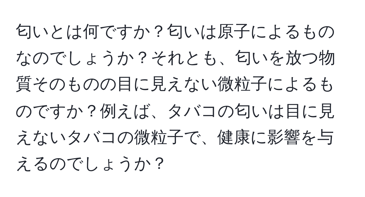 匂いとは何ですか？匂いは原子によるものなのでしょうか？それとも、匂いを放つ物質そのものの目に見えない微粒子によるものですか？例えば、タバコの匂いは目に見えないタバコの微粒子で、健康に影響を与えるのでしょうか？