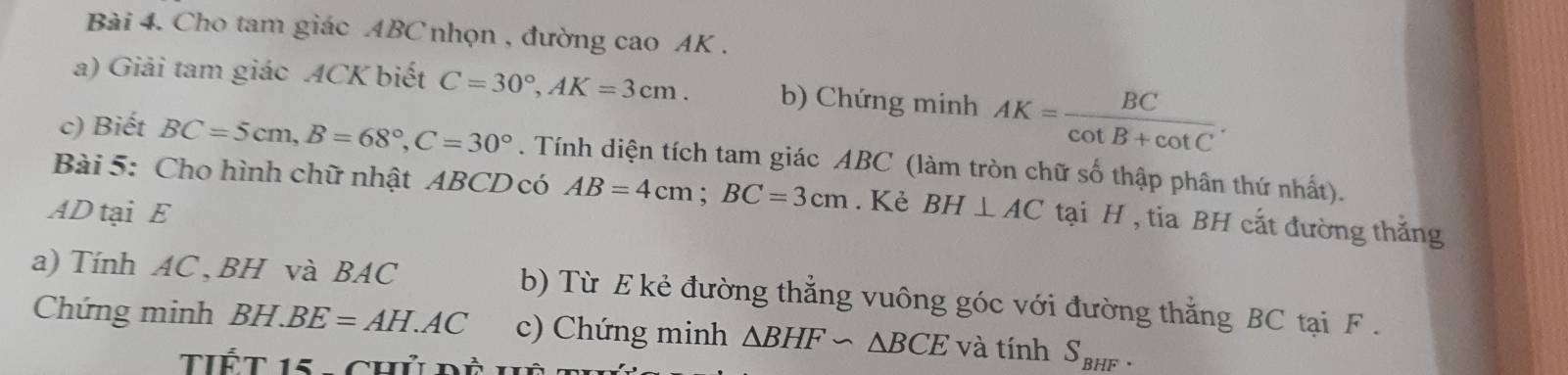 Cho tam giác ABC nhọn , đường cao AK. 
a) Giải tam giác ACK biết C=30°, AK=3cm. b) Chứng minh AK= BC/cot B+cot C . 
c) Biết BC=5cm, B=68°, C=30°. Tính diện tích tam giác ABC (làm tròn chữ số thập phân thứ nhất). 
Bài 5: Cho hình chữ nhật ABCD có AB=4cm; BC=3cm. Kẻ
AD tại E BH⊥ AC tại H , tia BH cất đường thắng 
a) Tính AC , BH và BAC b) Từ E kẻ đường thẳng vuông góc với đường thắng BC tại F. 
Chứng minh BH.BE=AH.AC c) Chứng minh △ BHF∽ △ BCE và tính S_BHF. 
Tết 15 ,chủ đà