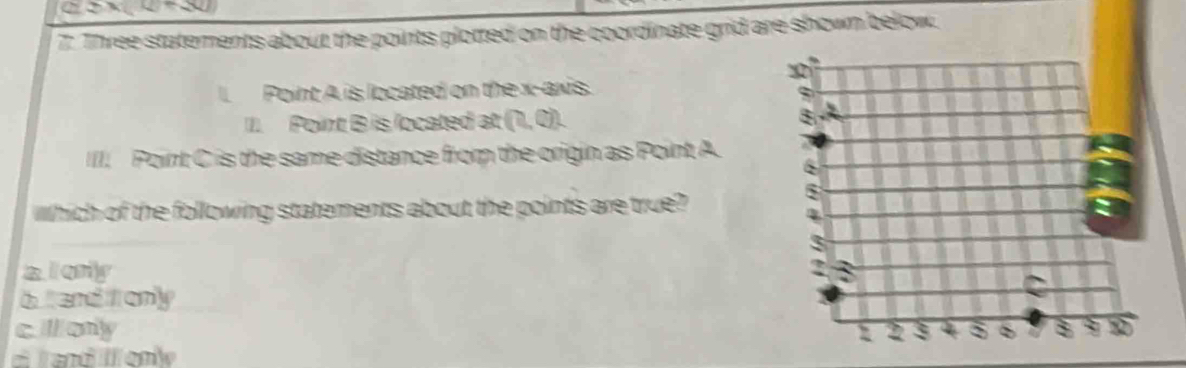4_ =_ 
7: Three statements about the points plotted on the coordinate grid are shown below.
l. Point A is located on the x-axis.
II. Point B is located at (0,0). 
IIII. Point C is the same distance from the origin as Point A.
which of the following statements about the points are true?
a l only
b and itl only
cllony
# land I enie