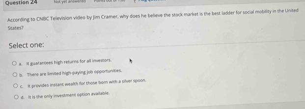 Not yet answered
According to CNBC Television video by Jim Cramer, why does he believe the stock market is the best ladder for social mobility in the United
States?
Select one:
a. It guarantees high returns for all investors.
b. There are limited high-paying job opportunities.
c. It provides instant wealth for those born with a silver spoon.
d. It is the only investment option available.