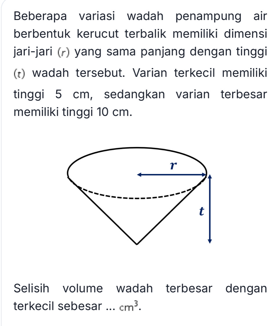 Beberapa variasi wadah penampung air 
berbentuk kerucut terbalik memiliki dimensi 
jari-jari (r) yang sama panjang dengan tinggi 
(t) wadah tersebut. Varian terkecil memiliki 
tinggi 5 cm, sedangkan varian terbesar 
memiliki tinggi 10 cm. 
Selisih volume wadah terbesar dengan 
terkecil sebesar ... cm^3.