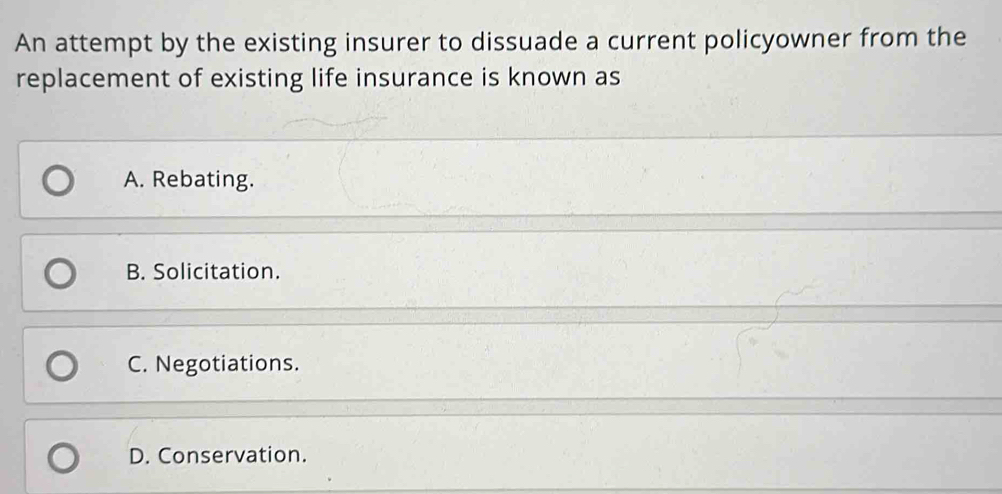 An attempt by the existing insurer to dissuade a current policyowner from the
replacement of existing life insurance is known as
A. Rebating.
B. Solicitation.
C. Negotiations.
D. Conservation.