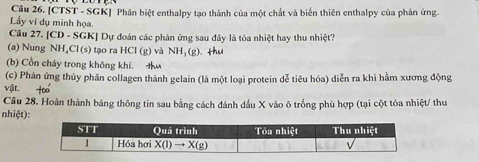 [CTST - SGK] Phân biệt enthalpy tạo thành của một chất và biến thiên enthalpy của phản ứng.
Lấy ví dụ minh họa.
Câu 27. [CD - SGK] Dự đoán các phản ứng sau đây là tỏa nhiệt hay thu nhiệt?
(a) Nung NH₄Cl(s) tạo ra HCl (g) và NH_3(g)
(b) Cồn cháy trong không khí.
(c) Phản ứng thủy phân collagen thành gelain (là một loại protein dễ tiêu hóa) diễn ra khi hầm xương động
vật.
Câu 28. Hoàn thành bảng thông tin sau bằng cách đánh dấu X vào ô trống phù hợp (tại cột tỏa nhiệt/ thu
nhiệt):