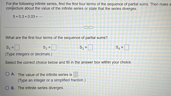 For the following infinite series, find the first four terms of the sequence of partial sums. Then make a
conjecture about the value of the infinite series or state that the series diverges.
5+0.3+0.03+·s
What are the first four terms of the sequence of partial sums?
S_1=□ S_2=□ S_3=□ S_4=□
(Type integers or decimals.)
Select the correct choice below and fill in the answer box within your choice.
A. The value of the infinite series is □. 
(Type an integer or a simplified fraction.)
B. The infinite series diverges.