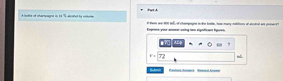 A bottle of champagne is 19 % alcohol by volume 
If there are 800 mL of champagne in the bottle, how many milliliters of alcohol are present? 
Express your answer using two significant figures. 
_ sumlimits d 
?
v=72
mL
Submit Previous Answers Request Answer