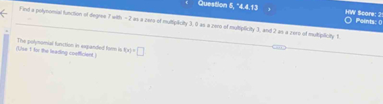 Question 5, "4.4.13 HW Score: 2 Points: () 
Find a polynomial function of degree 7 with - 2 as a zero of multiplicity 3, 0 as a zero of multiplicity 3, and 2 as a zero of multiplicity 1. 
The polynomial function in expanded form is 
(Use 1 for the leading coefficient.) f(x)=□