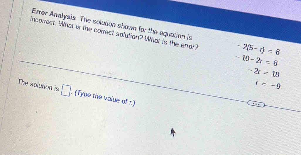 Error Analysis The solution shown for the equation is -2(5-r)=8
incorrect. What is the correct solution? What is the error?
-10-2r=8
-2r=18
r=-9
The solution is □ . (Type the value of r.)