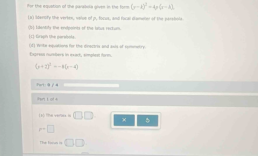 For the equation of the parabola given in the form (y-k)^2=4p(x-h), 
(a) Identify the vertex, value of p, focus, and focal diameter of the parabola. 
(b) Identify the endpoints of the latus rectum. 
(c) Graph the parabola. 
(d) Write equations for the directrix and axis of symmetry. 
Express numbers in exact, simplest form.
(y+2)^2=-8(x-4)
Part: 0 / 4 
Part 1 of 4 
(a) The vertex is (□ ,□ ). ×
p=□
The focus is (□ ,□ ).