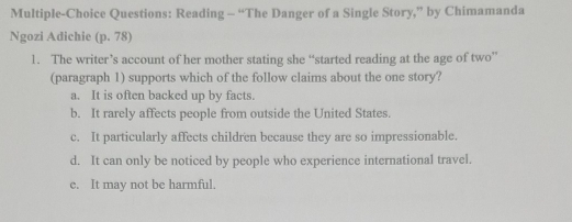 Multiple-Choice Questions: Reading - “The Danger of a Single Story,” by Chimamanda
Ngozi Adichie (p. 78)
1. The writer’s account of her mother stating she “started reading at the age of two”
(paragraph 1) supports which of the follow claims about the one story?
a. It is often backed up by facts.
b. It rarely affects people from outside the United States.
c. It particularly affects children because they are so impressionable.
d. It can only be noticed by people who experience international travel.
c. It may not be harmful.