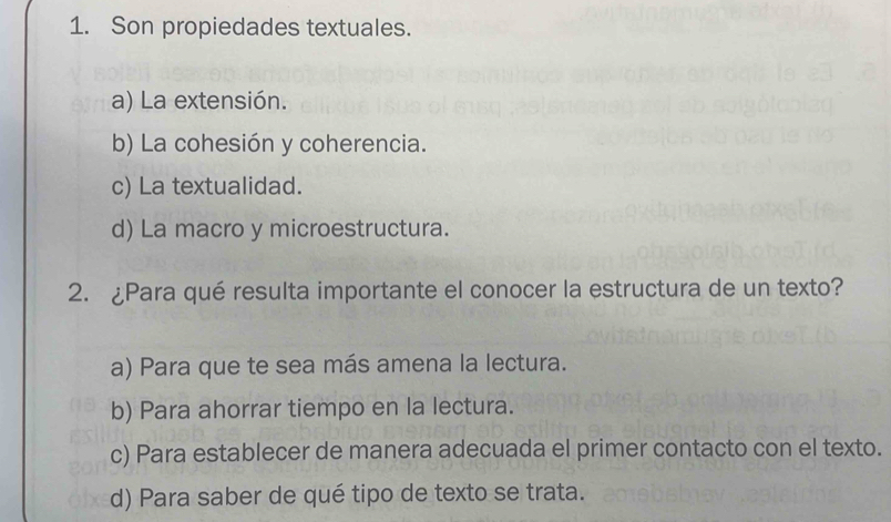 Son propiedades textuales.
a) La extensión.
b) La cohesión y coherencia.
c) La textualidad.
d) La macro y microestructura.
2. ¿Para qué resulta importante el conocer la estructura de un texto?
a) Para que te sea más amena la lectura.
b) Para ahorrar tiempo en la lectura.
c) Para establecer de manera adecuada el primer contacto con el texto.
d) Para saber de qué tipo de texto se trata.