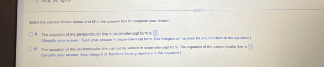 Select the correct choice below and fill in the answer box to complete your choice.
A. The equation of the perpendicular line in slope-intercept form is □
(Simplify your answer. Type your answer in slope-intercept form. Use integers or fractions for any numbers in the equation.)
B. The equation of the perpendicular line cannot be written in slope-intercept form. The equation of the perpendicular line is □
(Simplify your answer. Use integers or fractions for any numbers in the equation )