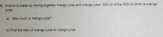 A drink is made by mixing together mango juice and orange juice. 225 ml of the 500 ml drink is orange 
juice. 
a) How much is mango juice? 
b) Find the ratio of orange juice to mango juice.